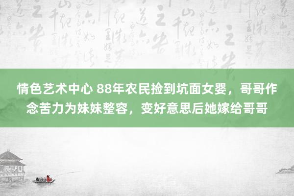 情色艺术中心 88年农民捡到坑面女婴，哥哥作念苦力为妹妹整容，变好意思后她嫁给哥哥