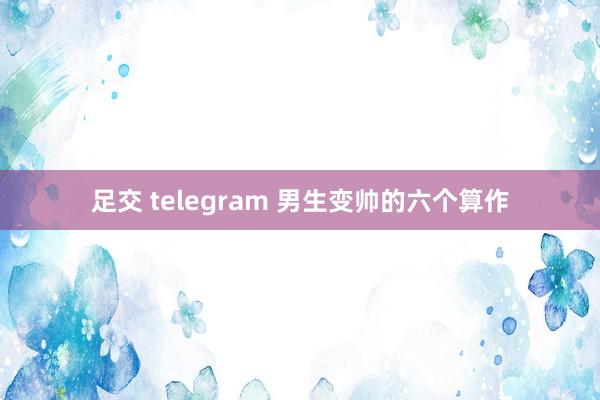 足交 telegram 男生变帅的六个算作