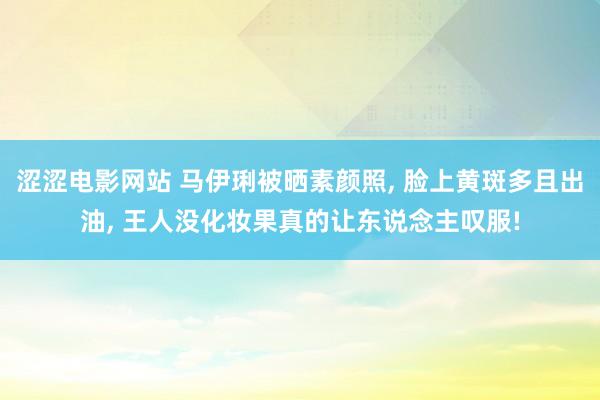 涩涩电影网站 马伊琍被晒素颜照， 脸上黄斑多且出油， 王人没化妆果真的让东说念主叹服!