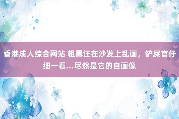 香港成人综合网站 粗暴汪在沙发上乱画，铲屎官仔细一看...尽然是它的自画像