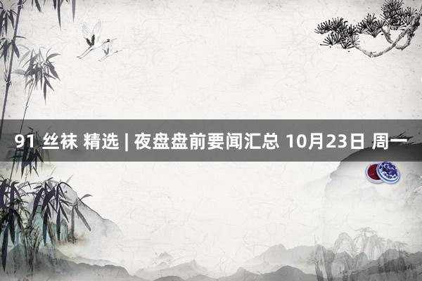 91 丝袜 精选 | 夜盘盘前要闻汇总 10月23日 周一