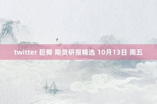 twitter 巨臀 期货研报精选 10月13日 周五