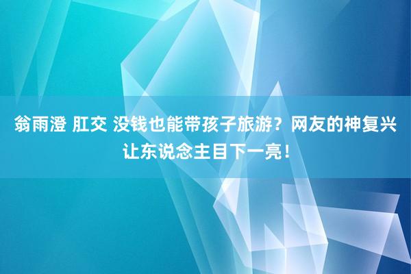 翁雨澄 肛交 没钱也能带孩子旅游？网友的神复兴让东说念主目下一亮！