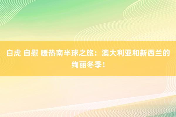 白虎 自慰 暖热南半球之旅：澳大利亚和新西兰的绚丽冬季！