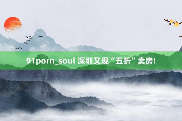 91porn_soul 深圳又现“五折”卖房!