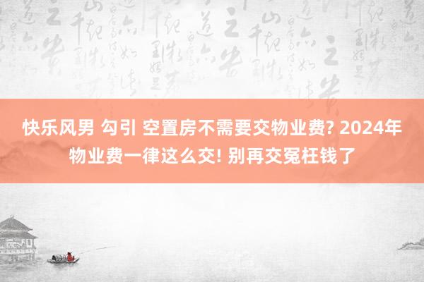 快乐风男 勾引 空置房不需要交物业费? 2024年物业费一律这么交! 别再交冤枉钱了