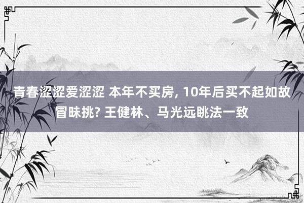 青春涩涩爱涩涩 本年不买房， 10年后买不起如故冒昧挑? 王健林、马光远眺法一致