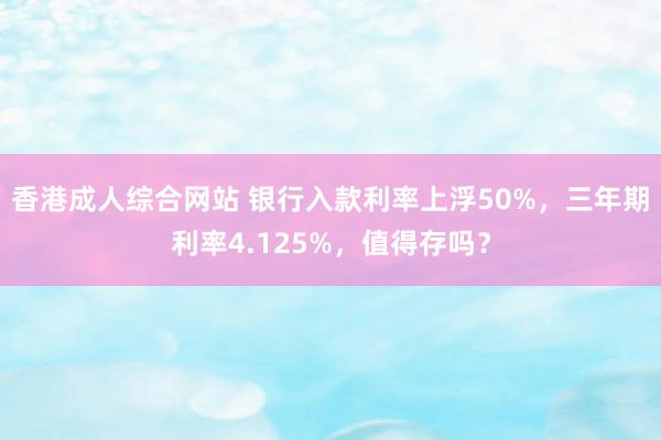 香港成人综合网站 银行入款利率上浮50%，三年期利率4.125%，值得存吗？