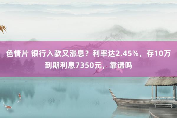 色情片 银行入款又涨息？利率达2.45%，存10万到期利息7350元，靠谱吗