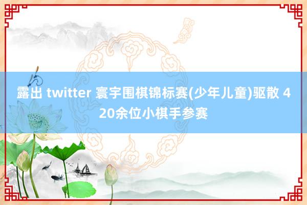 露出 twitter 寰宇围棋锦标赛(少年儿童)驱散 420余位小棋手参赛