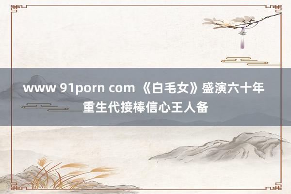 www 91porn com 《白毛女》盛演六十年 重生代接棒信心王人备