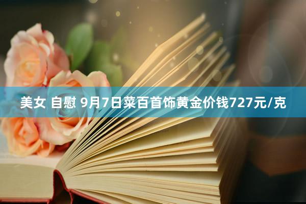 美女 自慰 9月7日菜百首饰黄金价钱727元/克