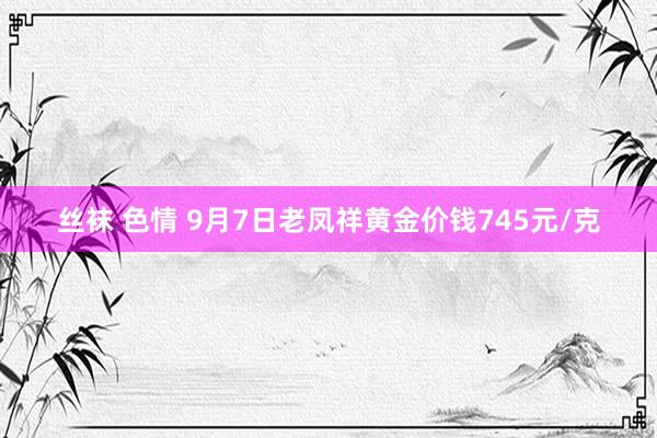 丝袜 色情 9月7日老凤祥黄金价钱745元/克