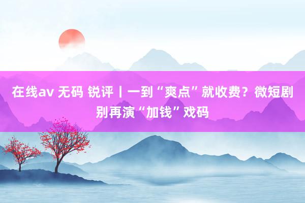 在线av 无码 锐评丨一到“爽点”就收费？微短剧别再演“加钱”戏码