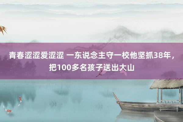 青春涩涩爱涩涩 一东说念主守一校他坚抓38年，把100多名孩子送出大山