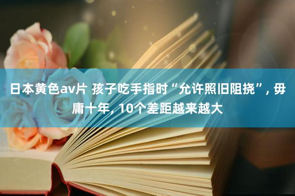 日本黄色av片 孩子吃手指时“允许照旧阻挠”， 毋庸十年， 10个差距越来越大