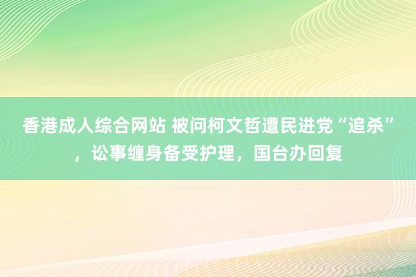 香港成人综合网站 被问柯文哲遭民进党“追杀”，讼事缠身备受护理，国台办回复