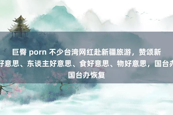 巨臀 porn 不少台湾网红赴新疆旅游，赞颂新疆景好意思、东谈主好意思、食好意思、物好意思，国台办恢复