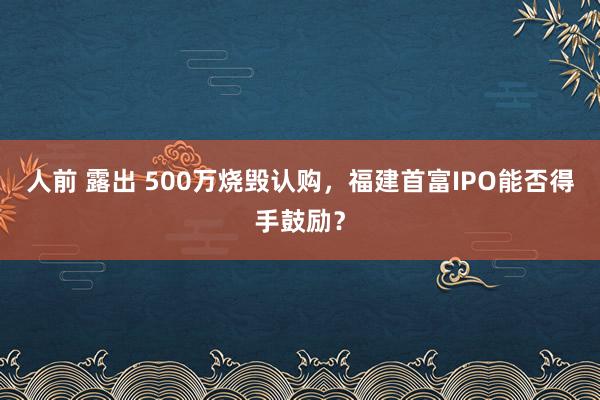 人前 露出 500万烧毁认购，福建首富IPO能否得手鼓励？