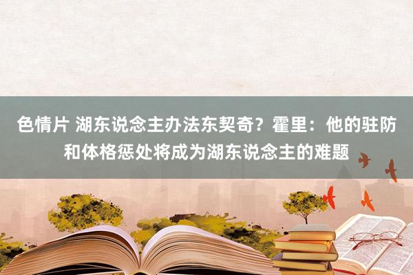 色情片 湖东说念主办法东契奇？霍里：他的驻防和体格惩处将成为湖东说念主的难题