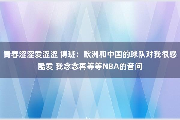 青春涩涩爱涩涩 博班：欧洲和中国的球队对我很感酷爱 我念念再等等NBA的音问