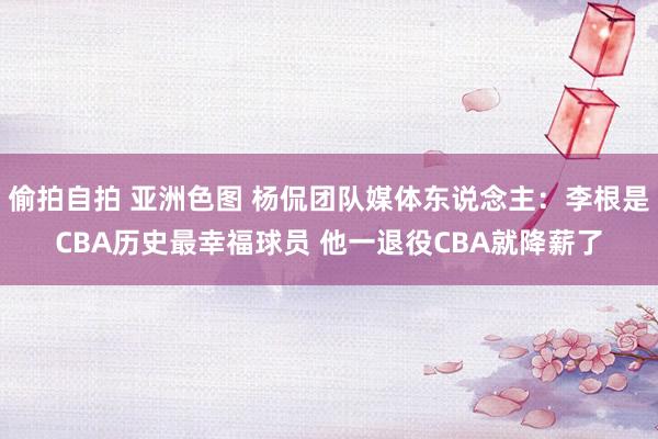 偷拍自拍 亚洲色图 杨侃团队媒体东说念主：李根是CBA历史最幸福球员 他一退役CBA就降薪了