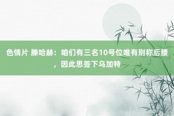 色情片 滕哈赫：咱们有三名10号位唯有别称后腰，因此思签下乌加特