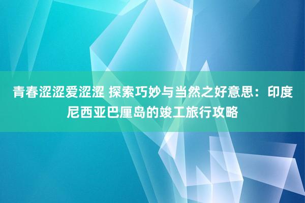 青春涩涩爱涩涩 探索巧妙与当然之好意思：印度尼西亚巴厘岛的竣工旅行攻略