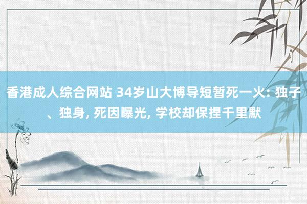 香港成人综合网站 34岁山大博导短暂死一火: 独子、独身， 死因曝光， 学校却保捏千里默