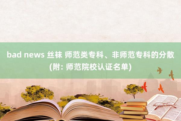 bad news 丝袜 师范类专科、非师范专科的分散(附: 师范院校认证名单)