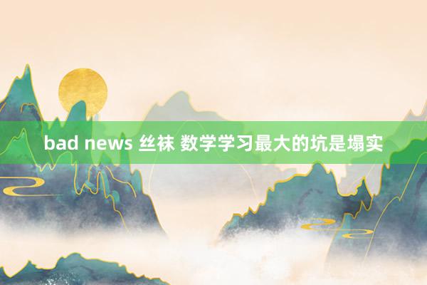 bad news 丝袜 数学学习最大的坑是塌实