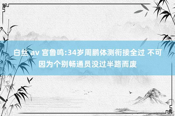 白丝 av 宫鲁鸣:34岁周鹏体测衔接全过 不可因为个别畅通员没过半路而废