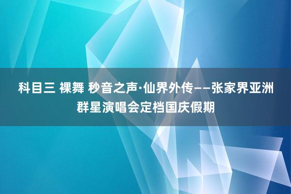 科目三 裸舞 秒音之声·仙界外传——张家界亚洲群星演唱会定档国庆假期