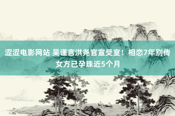 涩涩电影网站 吴谨言洪尧官宣受室！相恋7年别传女方已孕珠近5个月