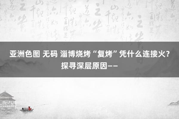 亚洲色图 无码 淄博烧烤“复烤”凭什么连接火？探寻深层原因——