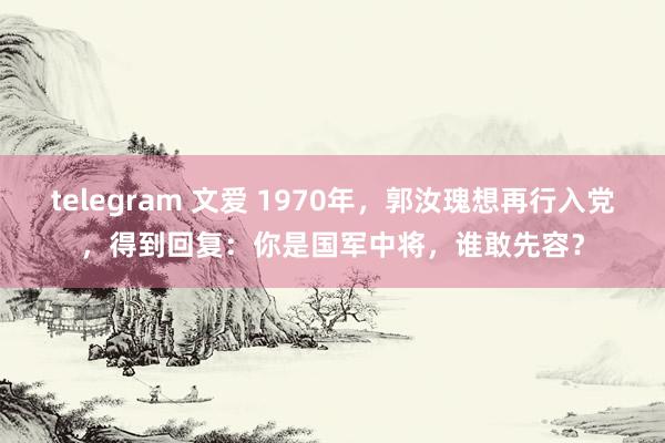 telegram 文爱 1970年，郭汝瑰想再行入党，得到回复：你是国军中将，谁敢先容？