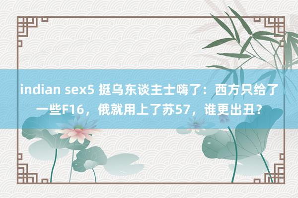 indian sex5 挺乌东谈主士嗨了：西方只给了一些F16，俄就用上了苏57，谁更出丑？