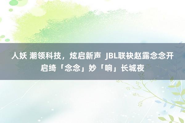 人妖 潮领科技，炫启新声  JBL联袂赵露念念开启绮「念念」妙「响」长城夜