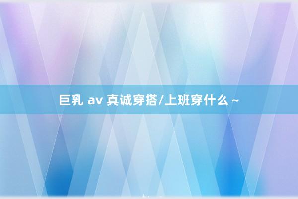 巨乳 av 真诚穿搭/上班穿什么～