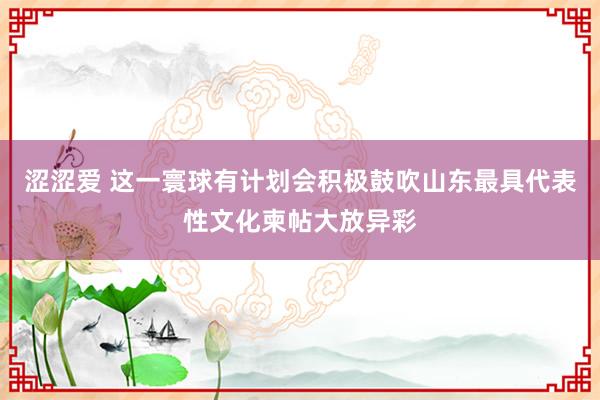 涩涩爱 这一寰球有计划会积极鼓吹山东最具代表性文化柬帖大放异彩