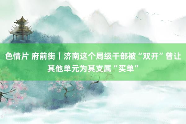 色情片 府前街丨济南这个局级干部被“双开”曾让其他单元为其支属“买单”