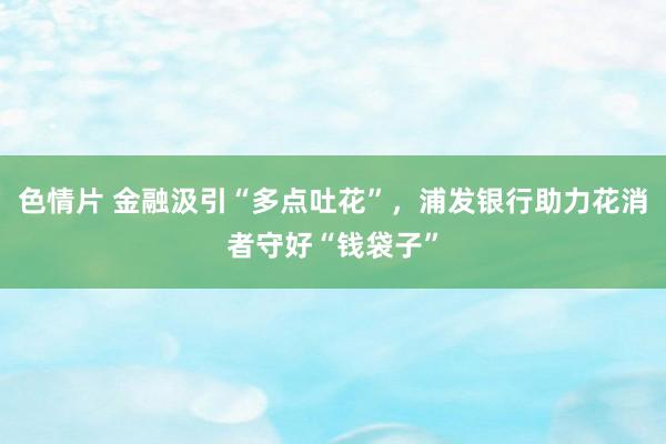 色情片 金融汲引“多点吐花”，浦发银行助力花消者守好“钱袋子”