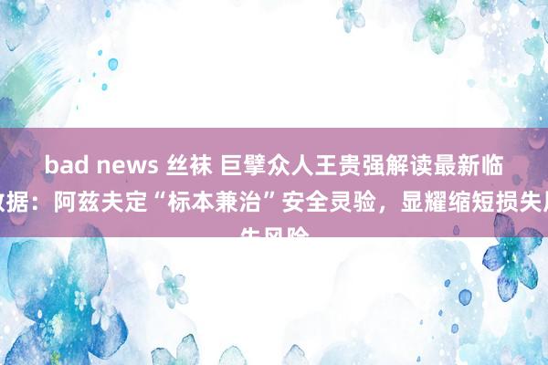 bad news 丝袜 巨擘众人王贵强解读最新临床数据：阿兹夫定“标本兼治”安全灵验，显耀缩短损失风险