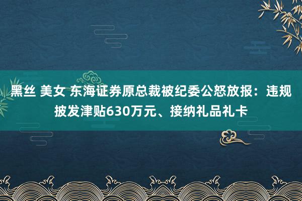 黑丝 美女 东海证券原总裁被纪委公怒放报：违规披发津贴630万元、接纳礼品礼卡