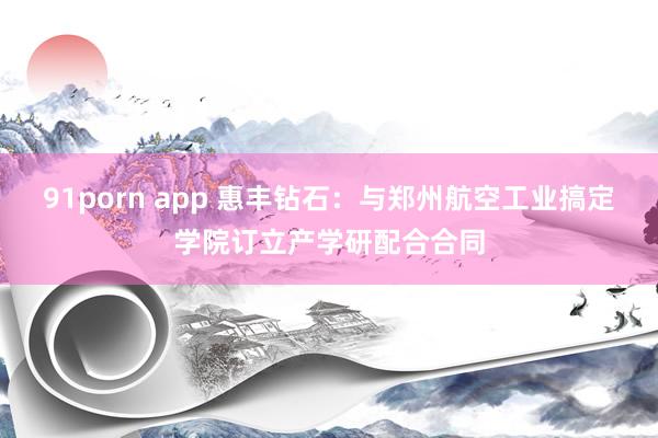 91porn app 惠丰钻石：与郑州航空工业搞定学院订立产学研配合合同