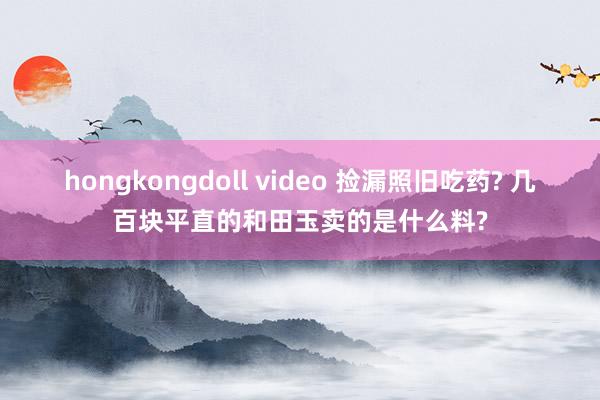 hongkongdoll video 捡漏照旧吃药? 几百块平直的和田玉卖的是什么料?