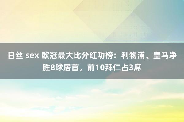 白丝 sex 欧冠最大比分红功榜：利物浦、皇马净胜8球居首，前10拜仁占3席