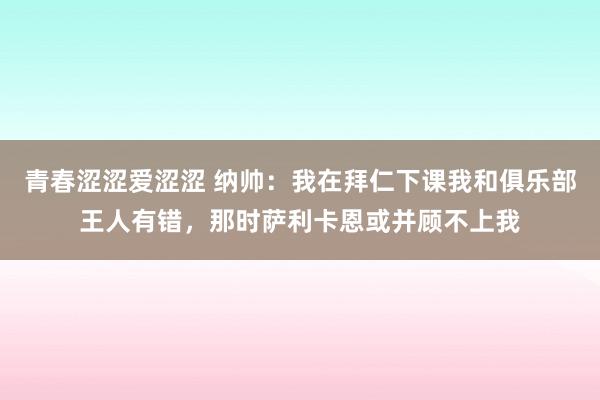 青春涩涩爱涩涩 纳帅：我在拜仁下课我和俱乐部王人有错，那时萨利卡恩或并顾不上我