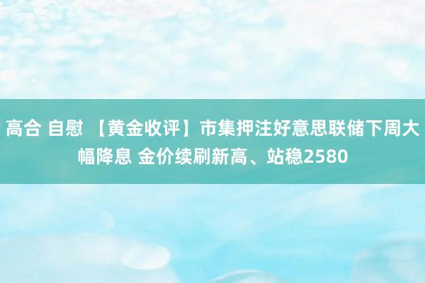 高合 自慰 【黄金收评】市集押注好意思联储下周大幅降息 金价续刷新高、站稳2580