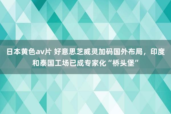 日本黄色av片 好意思芝威灵加码国外布局，印度和泰国工场已成专家化“桥头堡”